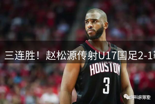 三连胜！赵松源传射U17国足2-1勒沃库森U17 淘汰赛将战河床