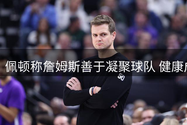 佩顿称詹姆斯善于凝聚球队 健康成76人夺冠关键