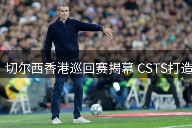 切尔西香港巡回赛揭幕 CSTS打造顶级足球体验
