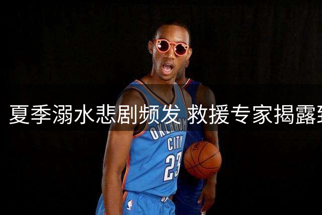 夏季溺水悲剧频发 救援专家揭露致命误区