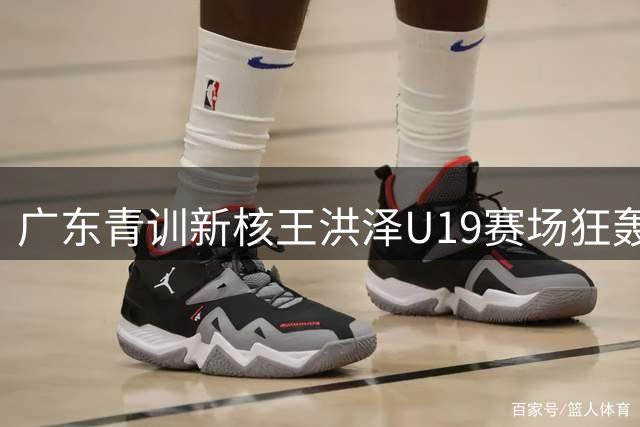 广东青训新核王洪泽U19赛场狂轰32+17，或改变CBA转会市场格局