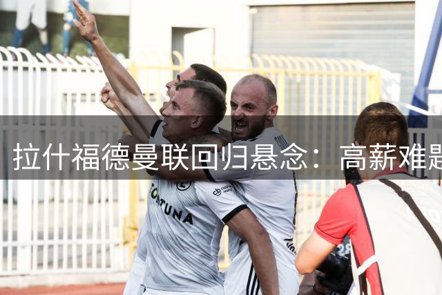 拉什福德曼联回归悬念：高薪难题与球衣号码之争引关注