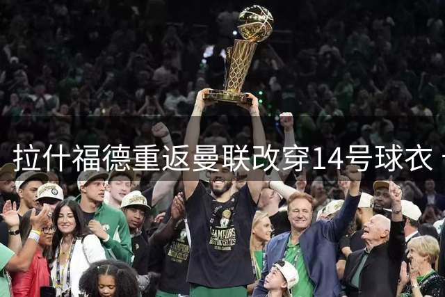 拉什福德重返曼联改穿14号球衣 卡里克能否激活昔日天才引关注