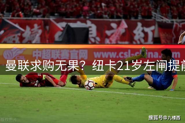 曼联求购无果？纽卡21岁左闸提前离营，伤病与转会悬念并存