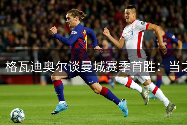 格瓦迪奥尔谈曼城赛季首胜：当之无愧的三分 越位争议毫不动摇