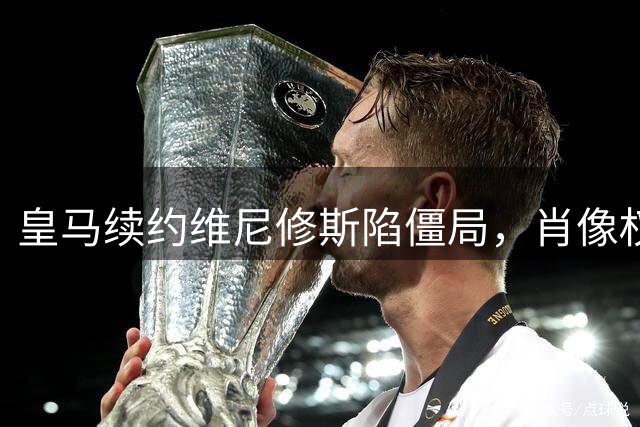 皇马续约维尼修斯陷僵局，肖像权成谈判焦点