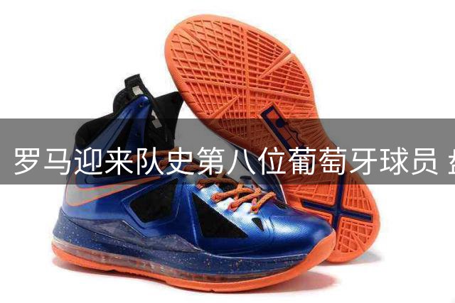 罗马迎来队史第八位葡萄牙球员 盘点前七人表现