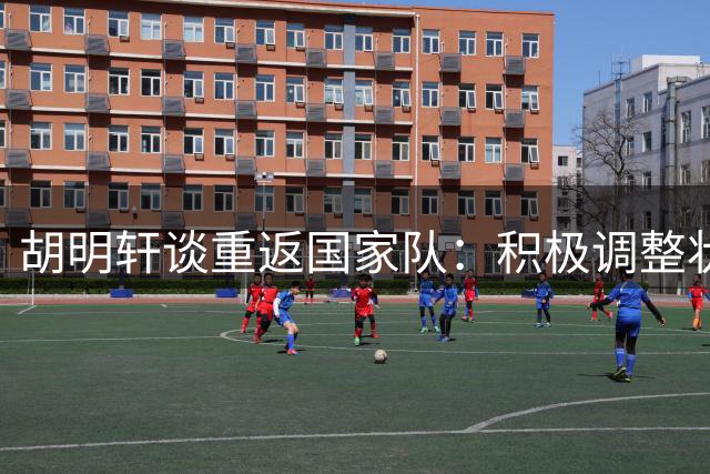 胡明轩谈重返国家队：积极调整状态 热身赛重在适应对抗