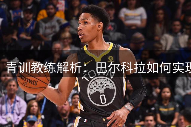 青训教练解析：巴尔科拉如何实现技术与身体的完美融合